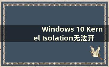 Windows 10 Kernel Isolation无法开启（Windows Kernel Isolation无法启动）